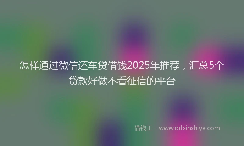 怎样通过微信还车贷借钱2025年推荐，汇总5个贷款好做不看征信的平台