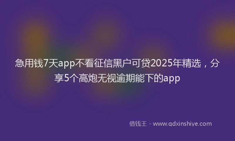 急用钱7天app不看征信黑户可贷2025年精选，分享5个高炮无视逾期能下的app
