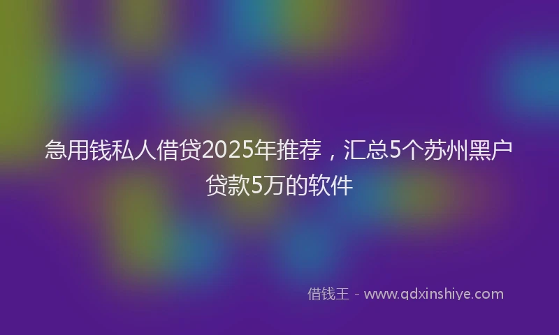 急用钱私人借贷2025年推荐，汇总5个苏州黑户贷款5万的软件