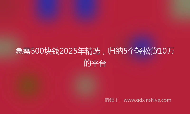 急需500块钱2025年精选，归纳5个轻松贷10万的平台
