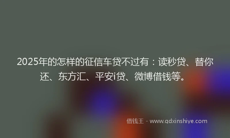 2025年的怎样的征信车贷不过有：读秒贷、替你还、东方汇、平安i贷、微博借钱等。