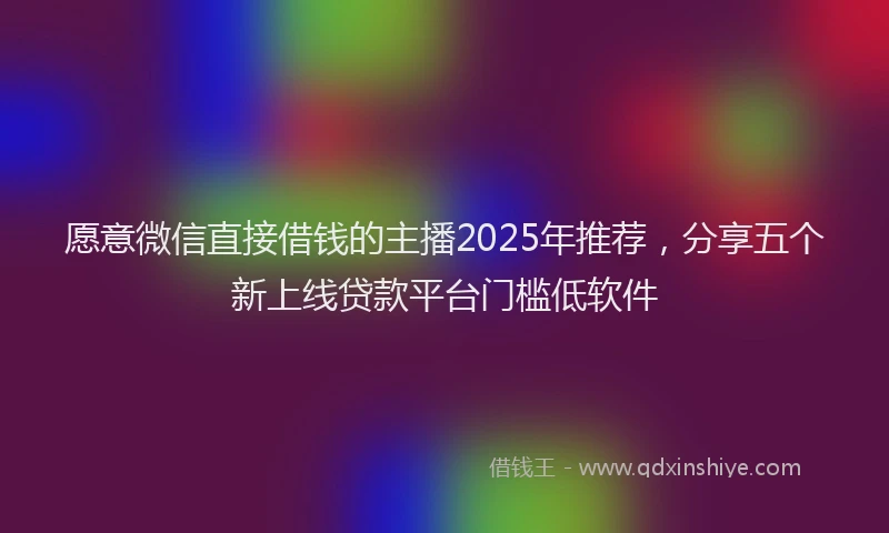 愿意微信直接借钱的主播2025年推荐，分享五个新上线贷款平台门槛低软件