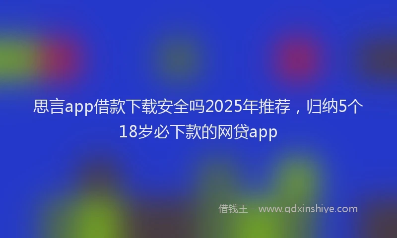 思言app借款下载安全吗2025年推荐，归纳5个18岁必下款的网贷app