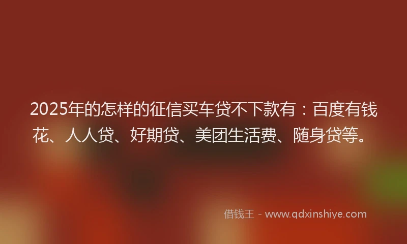 2025年的怎样的征信买车贷不下款有：百度有钱花、人人贷、好期贷、美团生活费、随身贷等。