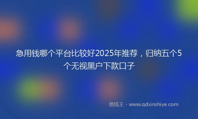 急用钱哪个平台比较好2025年推荐，归纳五个5个无视黑户下款口子