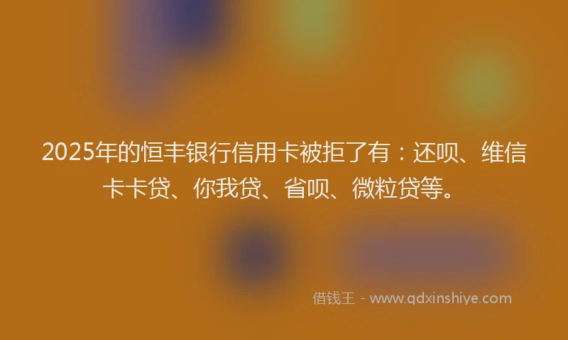 2025年的恒丰银行信用卡被拒了有：还呗、维信卡卡贷、你我贷、省呗、微粒贷等。