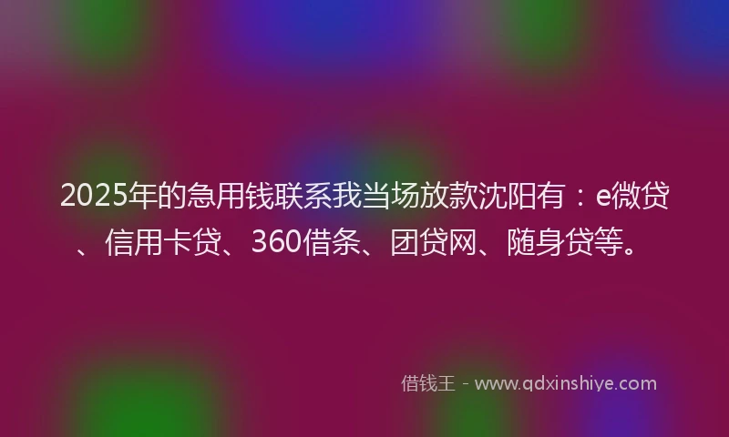 2025年的急用钱联系我当场放款沈阳有：e微贷、信用卡贷、360借条、团贷网、随身贷等。