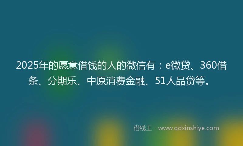 2025年的愿意借钱的人的微信有：e微贷、360借条、分期乐、中原消费金融、51人品贷等。