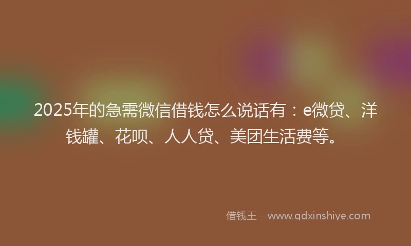 2025年的急需微信借钱怎么说话有：e微贷、洋钱罐、花呗、人人贷、美团生活费等。