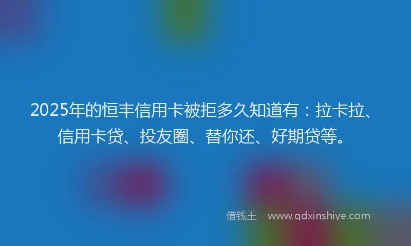 2025年的恒丰信用卡被拒多久知道有：拉卡拉、信用卡贷、投友圈、替你还、好期贷等。