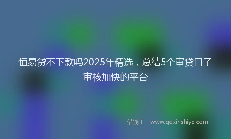 恒易贷不下款吗2025年精选，总结5个审贷口子审核加快的平台