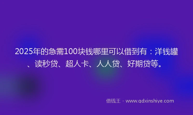 2025年的急需100块钱哪里可以借到有：洋钱罐、读秒贷、超人卡、人人贷、好期贷等。