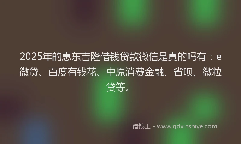 2025年的惠东吉隆借钱贷款微信是真的吗有：e微贷、百度有钱花、中原消费金融、省呗、微粒贷等。