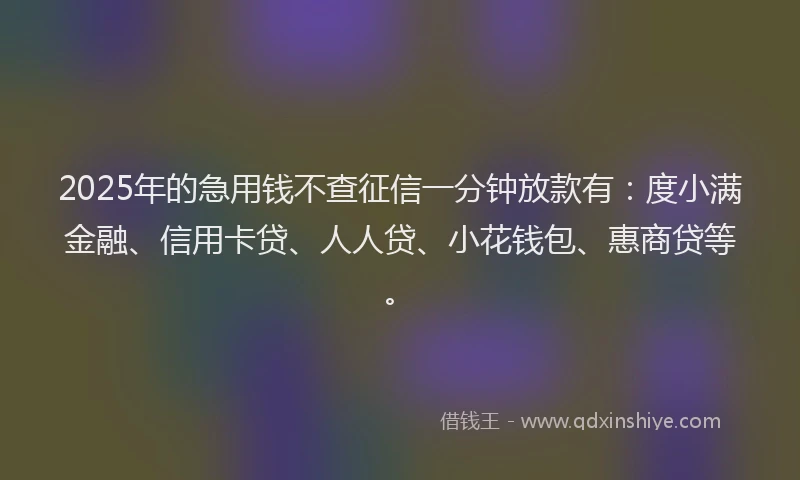 2025年的急用钱不查征信一分钟放款有：度小满金融、信用卡贷、人人贷、小花钱包、惠商贷等。