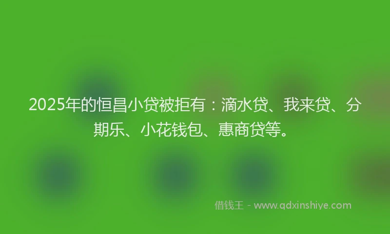 2025年的恒昌小贷被拒有：滴水贷、我来贷、分期乐、小花钱包、惠商贷等。