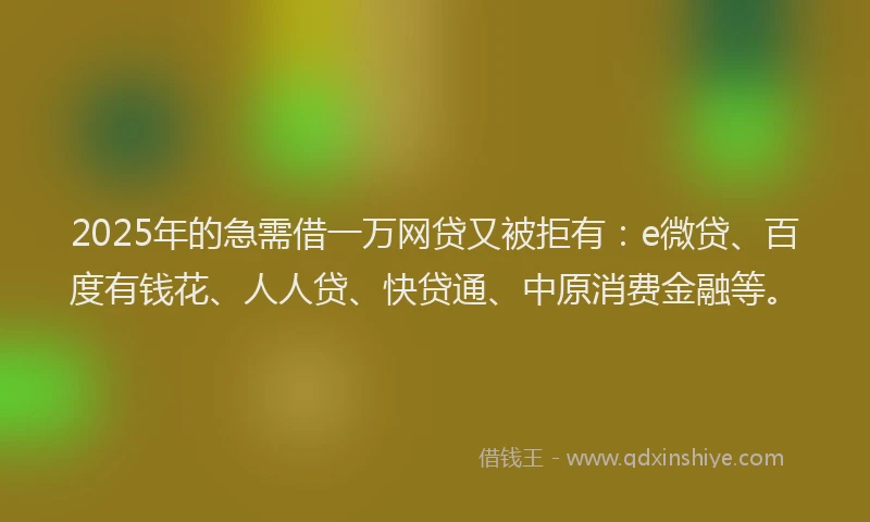 2025年的急需借一万网贷又被拒有：e微贷、百度有钱花、人人贷、快贷通、中原消费金融等。