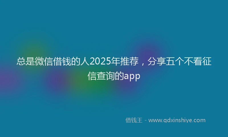总是微信借钱的人2025年推荐，分享五个不看征信查询的app