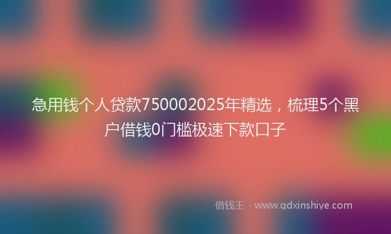 急用钱个人贷款750002025年精选，梳理5个黑户借钱0门槛极速下款口子