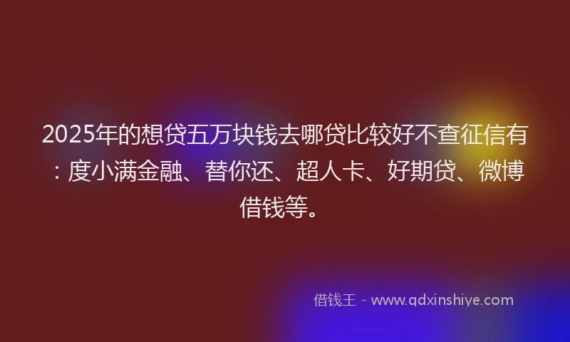 2025年的想贷五万块钱去哪贷比较好不查征信有：度小满金融、替你还、超人卡、好期贷、微博借钱等。