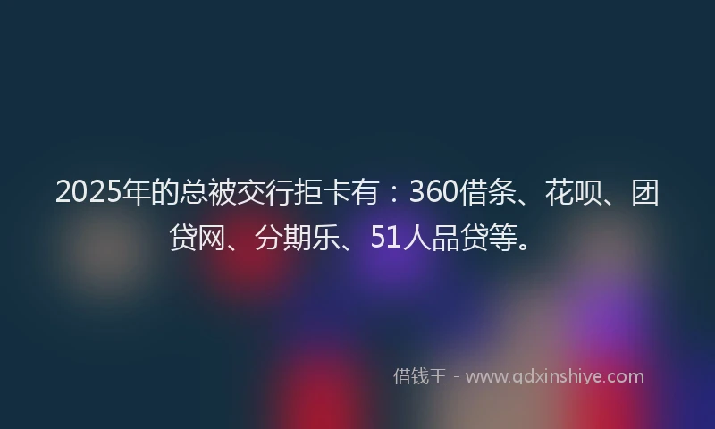 2025年的总被交行拒卡有：360借条、花呗、团贷网、分期乐、51人品贷等。