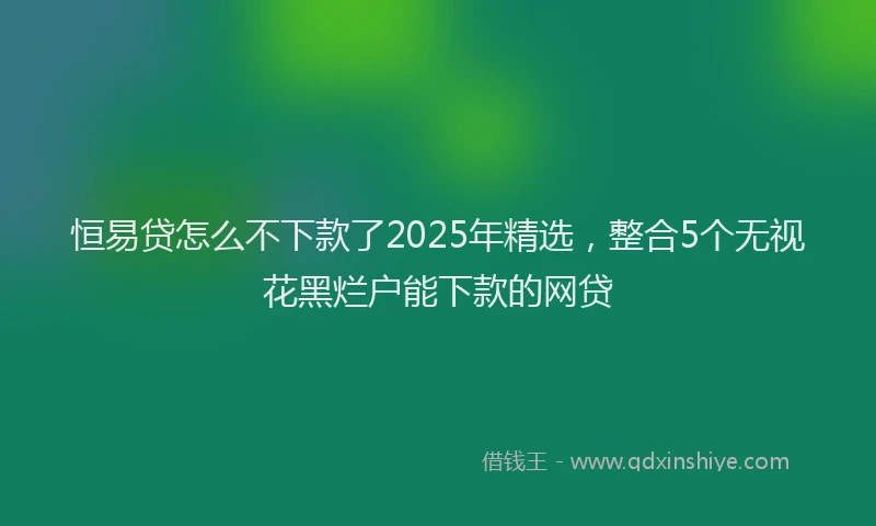 恒易贷怎么不下款了2025年精选，整合5个无视花黑烂户能下款的网贷