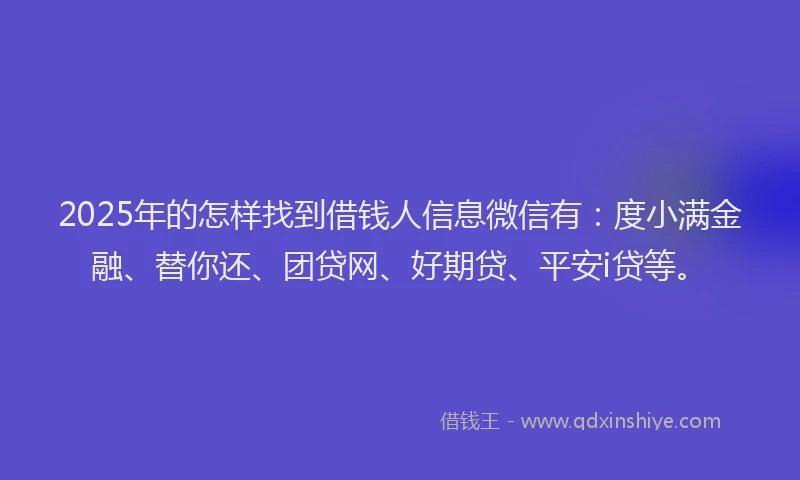 2025年的怎样找到借钱人信息微信有：度小满金融、替你还、团贷网、好期贷、平安i贷等。