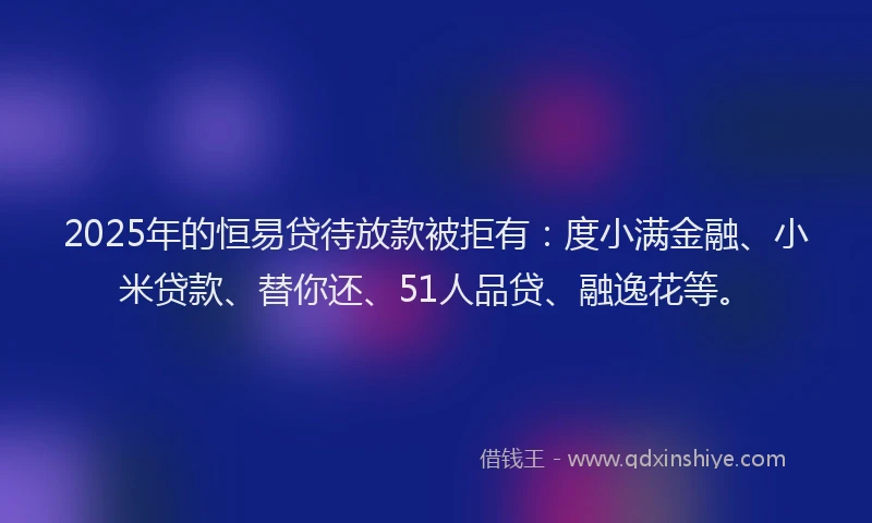 2025年的恒易贷待放款被拒有：度小满金融、小米贷款、替你还、51人品贷、融逸花等。
