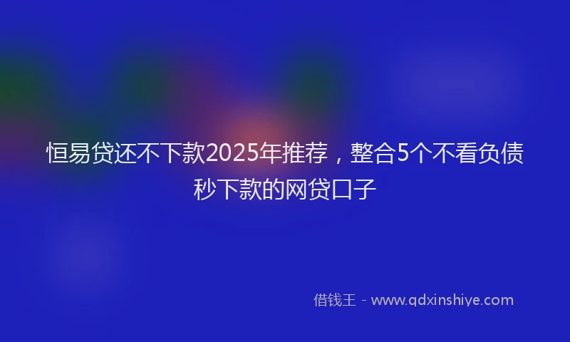 恒易贷还不下款2025年推荐，整合5个不看负债秒下款的网贷口子