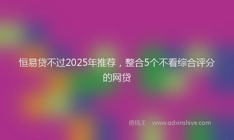 恒易贷不过2025年推荐，整合5个不看综合评分的网贷