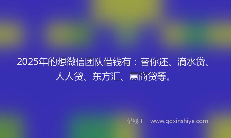 2025年的想微信团队借钱有：替你还、滴水贷、人人贷、东方汇、惠商贷等。