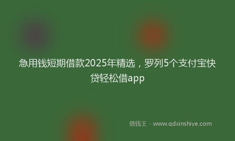 急用钱短期借款2025年精选，罗列5个支付宝快贷轻松借app