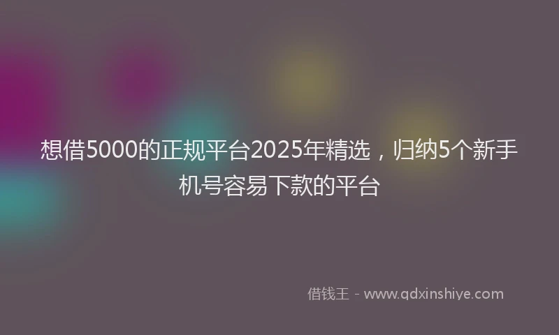 想借5000的正规平台2025年精选，归纳5个新手机号容易下款的平台