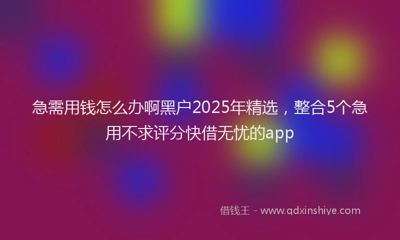 急需用钱怎么办啊黑户2025年精选，整合5个急用不求评分快借无忧的app