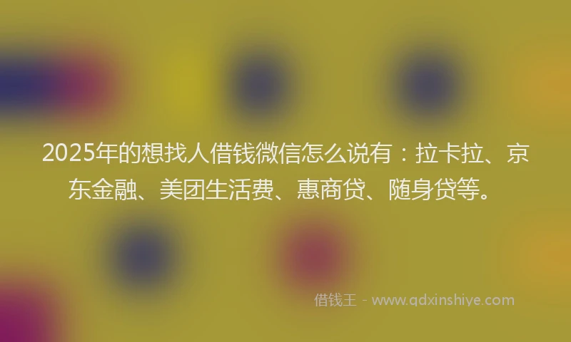 2025年的想找人借钱微信怎么说有：拉卡拉、京东金融、美团生活费、惠商贷、随身贷等。