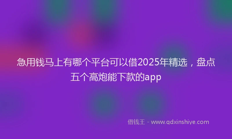急用钱马上有哪个平台可以借2025年精选，盘点五个高炮能下款的app