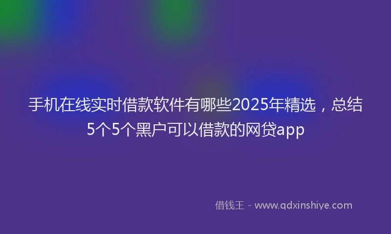 手机在线实时借款软件有哪些2025年精选，总结5个5个黑户可以借款的网贷app