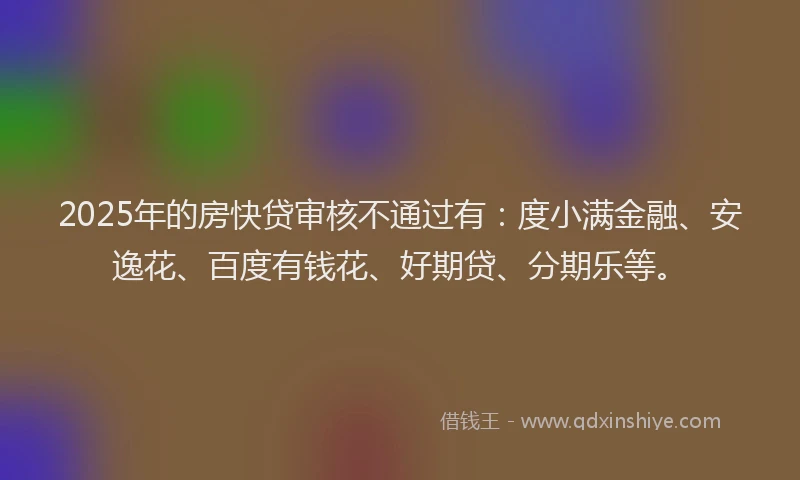 2025年的房快贷审核不通过有：度小满金融、安逸花、百度有钱花、好期贷、分期乐等。