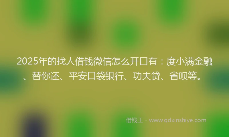2025年的找人借钱微信怎么开口有：度小满金融、替你还、平安口袋银行、功夫贷、省呗等。