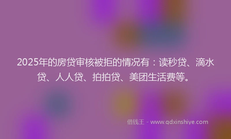 2025年的房贷审核被拒的情况有：读秒贷、滴水贷、人人贷、拍拍贷、美团生活费等。