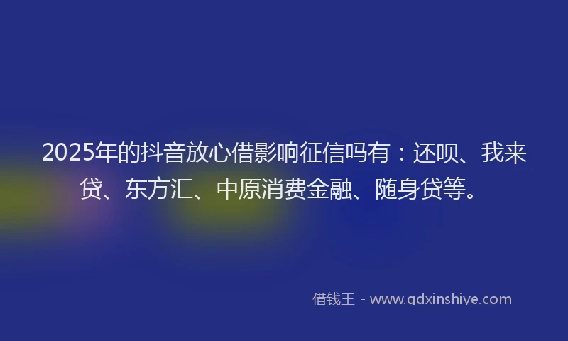 2025年的抖音放心借影响征信吗有：还呗、我来贷、东方汇、中原消费金融、随身贷等。