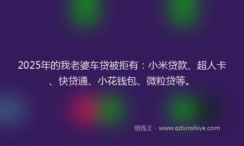 2025年的我老婆车贷被拒有：小米贷款、超人卡、快贷通、小花钱包、微粒贷等。