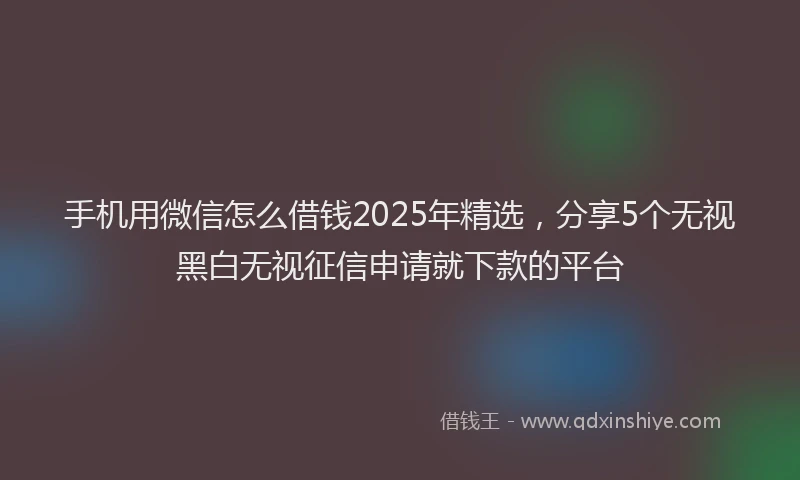手机用微信怎么借钱2025年精选，分享5个无视黑白无视征信申请就下款的平台