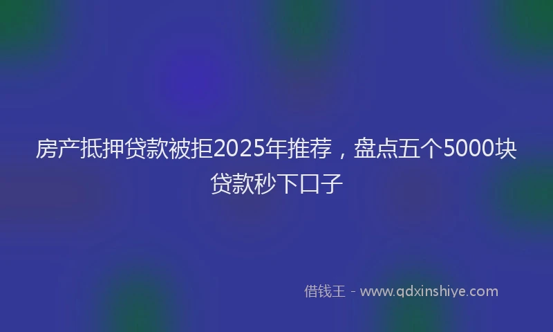 房产抵押贷款被拒2025年推荐，盘点五个5000块贷款秒下口子