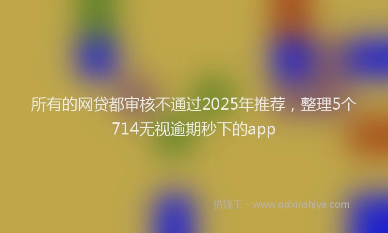 所有的网贷都审核不通过2025年推荐，整理5个714无视逾期秒下的app