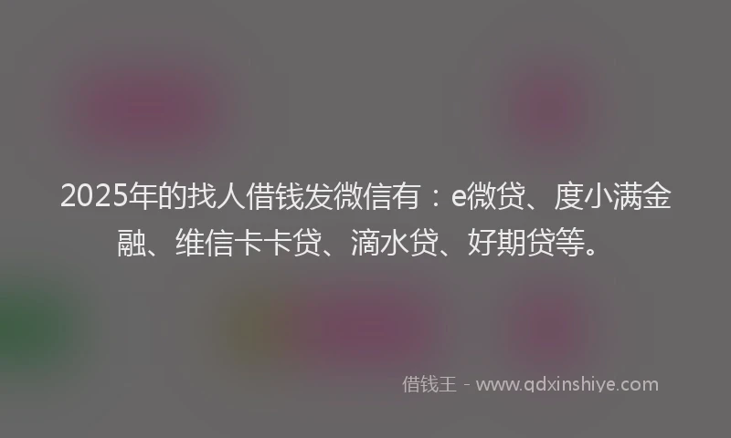 2025年的找人借钱发微信有：e微贷、度小满金融、维信卡卡贷、滴水贷、好期贷等。