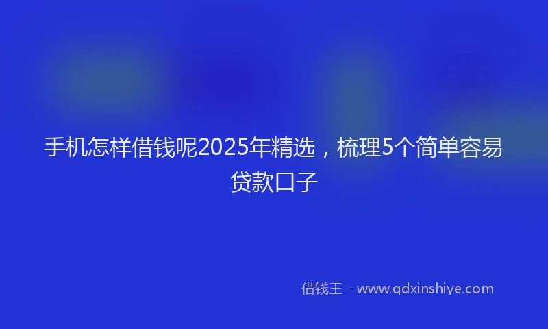 手机怎样借钱呢2025年精选，梳理5个简单容易贷款口子