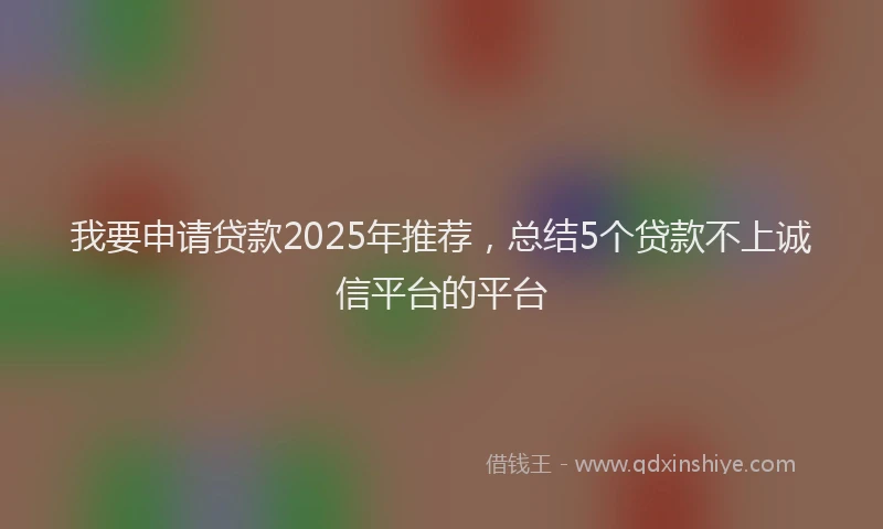 我要申请贷款2025年推荐，总结5个贷款不上诚信平台的平台