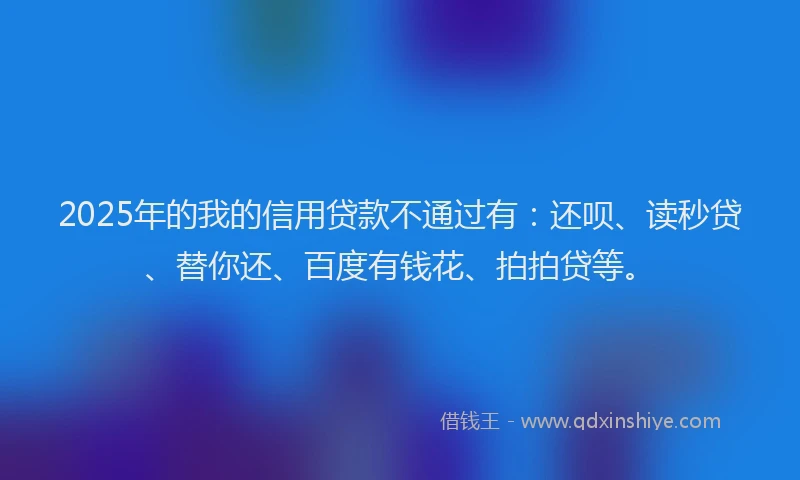 2025年的我的信用贷款不通过有：还呗、读秒贷、替你还、百度有钱花、拍拍贷等。