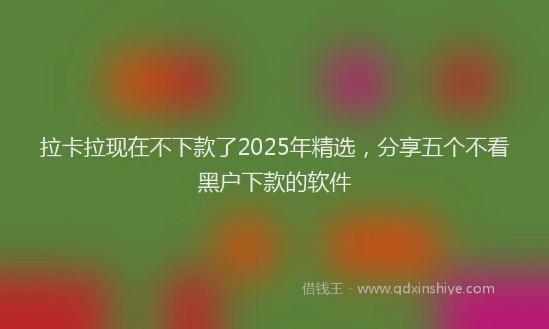 拉卡拉现在不下款了2025年精选，分享五个不看黑户下款的软件
