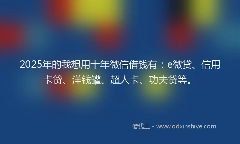 2025年的我想用十年微信借钱有：e微贷、信用卡贷、洋钱罐、超人卡、功夫贷等。